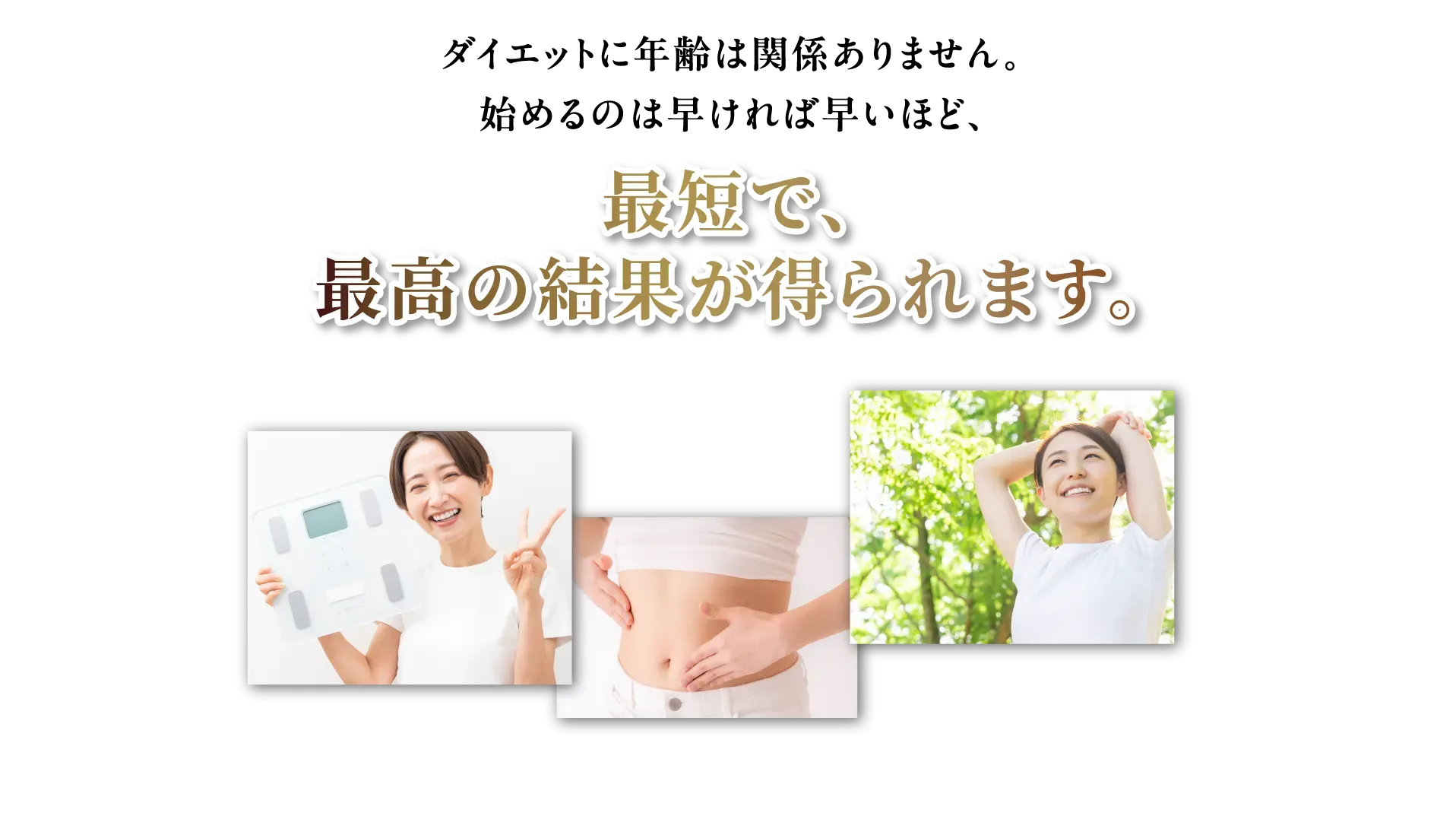 ダイエットに年齢は関係ありません。始めるのは早ければ早いほど、最短で、最高の結果が得られます。